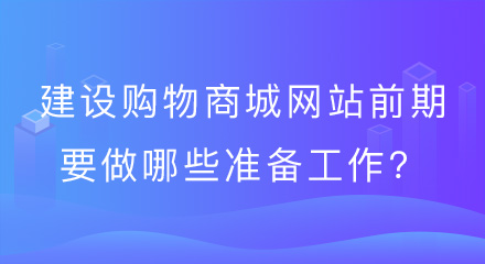 建设购物商城网站前期要做哪些准备工作?看完这篇你就懂了!